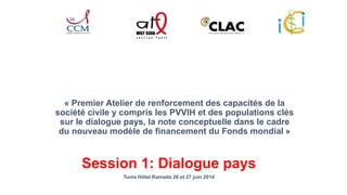 « Premier Atelier de renforcement des capacités de la 
société civile y compris les PVVIH et des populations clés 
sur le dialogue pays, la note conceptuelle dans le cadre 
du nouveau modèle de financement du Fonds mondial » 
Session 1: Dialogue pays 
Tunis Hôtel Ramada 26 et 27 juin 2014 
 