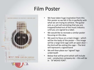 Film Poster 
• We have taken huge inspiration from this 
film poster as we felt it fits in perfectly with 
what we are trying to achieve. The guitar 
acts as a jail cell connoting that you are 
trapped/locked out of the music industry 
until you are signed to a label. 
• We would like to recreate a similar poster 
focusing on this idea. 
• We want to focus on a main image – which 
will be the body of the poster – This image 
will be a large bird cage with an open door – 
the bird will be exiting the cage – The bird 
will represent a signed band 
• We will then place our ‘signed’ logo 
underneath 
• Below that will be print which will include 
cast – production company etc – this will be 
in ‘SF MOVIE FONT’. 
 
