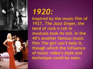 1920: 
Inspired by the music film of 
1927, The Jazz Singer, the 
tend of rock n roll in 
musicals took its toll. In the 
40’s another famous music 
film The girl can’t help it, 
though which the influence 
of music video’s style and 
technique could be seen. 
 