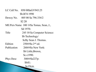 LC Call No. 050 00$aGV943.25 
$b.B74 1990 
Dewey No. 005 00 $a 796.334/2 
$2 20 
ME:Pers Name 100 1#$a Tomas, Sean, J., 
$d 1970- 
Title 245 10 $a Computer Science: 
$b Technology/ 
$cBy Sean J. Thomas. 
Edition 250##$a 2nd ed. 
Publication 260##$a New York: 
$b Little,Brown, 
$c c1990. 
Phys Desc 300##$a227p: 
$bill.: 
$c19cm. 
 