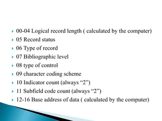  00-04 Logical record length ( calculated by the computer) 
 05 Record status 
 06 Type of record 
 07 Bibliographic level 
 08 type of control 
 09 character coding scheme 
 10 Indicator count (always “2”) 
 11 Subfield code count (always “2”) 
 12-16 Base address of data ( calculated by the computer) 
 