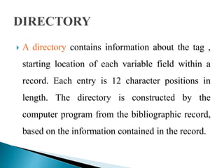  A directory contains information about the tag , 
starting location of each variable field within a 
record. Each entry is 12 character positions in 
length. The directory is constructed by the 
computer program from the bibliographic record, 
based on the information contained in the record. 
 
