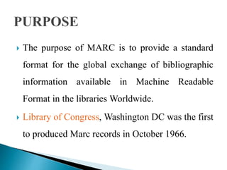  The purpose of MARC is to provide a standard 
format for the global exchange of bibliographic 
information available in Machine Readable 
Format in the libraries Worldwide. 
 Library of Congress, Washington DC was the first 
to produced Marc records in October 1966. 
 