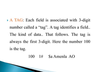  A TAG: Each field is associated with 3-digit 
number called a “tag”. A tag identifies a field.. 
The kind of data.. That follows. The tag is 
always the first 3-digit. Here the number 100 
is the tag. 
100 1# $a Amenla AO 
 