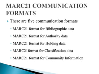  There are five communication formats 
◦ MARC21 format for Bibliographic data 
◦ MARC21 format for Authority data 
◦ MARC21 format for Holding data 
◦ MARC21format for Classification data 
◦ MARC21 format for Community Information 
 