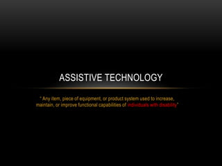 ASSISTIVE TECHNOLOGY 
“ Any item, piece of equipment, or product system used to increase, 
maintain, or improve functional capabilities of individuals with disability” 
 