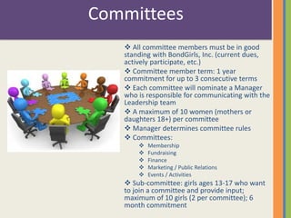 Committees 
 All committee members must be in good 
standing with BondGirls, Inc. (current dues, 
actively participate, etc.) 
 Committee member term: 1 year 
commitment for up to 3 consecutive terms 
 Each committee will nominate a Manager 
who is responsible for communicating with the 
Leadership team 
 A maximum of 10 women (mothers or 
daughters 18+) per committee 
 Manager determines committee rules 
 Committees: 
 Membership 
 Fundraising 
 Finance 
 Marketing / Public Relations 
 Events / Activities 
 Sub-committee: girls ages 13-17 who want 
to join a committee and provide input; 
maximum of 10 girls (2 per committee); 6 
month commitment 
 