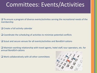 Committees: Events/Activities 
 To ensure a program of diverse events/activities serving the recreational needs of the 
membership 
 Create a full activity calendar 
 Coordinate the scheduling of activities to minimize potential conflicts 
 Scout and secure venues for all events/activities and BondGirl-cations 
 Maintain working relationship with travel agents, hotel staff, tour operators, etc. for 
annual BondGirl-cations 
Work collaboratively with all other committees 
 