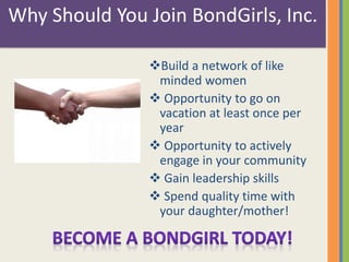 Why Should You Join BondGirls, Inc. 
Build a network of like 
minded women 
 Opportunity to go on 
vacation at least once per 
year 
 Opportunity to actively 
engage in your community 
 Gain leadership skills 
 Spend quality time with 
your daughter/mother! 
 
