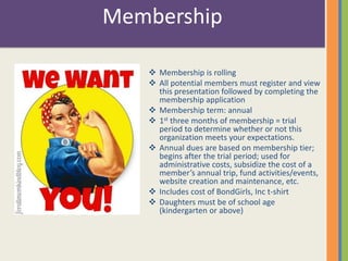 Membership 
 Membership is rolling 
 All potential members must register and view 
this presentation followed by completing the 
membership application 
 Membership term: annual 
 1st three months of membership = trial 
period to determine whether or not this 
organization meets your expectations. 
 Annual dues are based on membership tier; 
begins after the trial period; used for 
administrative costs, subsidize the cost of a 
member’s annual trip, fund activities/events, 
website creation and maintenance, etc. 
 Includes cost of BondGirls, Inc t-shirt 
 Daughters must be of school age 
(kindergarten or above) 
 