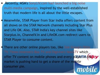  Recently, MSM's SonyLIV.com had launched a big noise 
multi-media campaign, inspired by the well-established 
truth that modern life is all about the little escapes. 
 Meanwhile, STAR Player from Star India offers content from 
all shows on the STAR Network channels including Star Plus 
and Life OK. Also, STAR India's key channel sites like 
Starplus.in, ChannelV.in and LifeOK.com redirect users to 
STAR Player to consume content. 
 There are other online players too, like Zee Group's Ditto 
TV, Times Internet's Box TV and Digivive's NexGTV which 
offer TV content on mobile phones and every player in the 
market is pushing hard to get a share of the mobile 
consumer pie. 
 