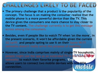  The primary challenge that a product is the popularity of the 
concept. The focus is on making the consumer realize that the 
mobile phone is a more powerful device than the TV. This 
device gives the consumers one more chance to stay closer to 
the TV content. The challenge currently is to get this message 
across among the consumers. 
 Besides, even if people like to watch TV when 'on the move', in 
the present scenario, it won't be affordable given the current 
3G tariff, and people opting to use it on their home Wi-Fi 
networks doesn't really serve the purpose of mobility. 
 However, since India comprises mainly of single-TV households, 
people might use the app as an extended TV in the home Wi-Fi 
networks to watch their favorite programs. ‘Everywhere TV’ 
allows users to connect two mobile devises with one DTH 
connection. 
 