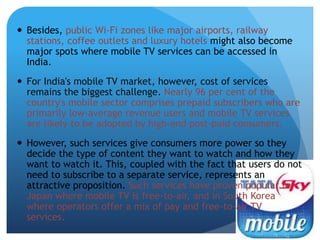  Besides, public Wi-Fi zones like major airports, railway 
stations, coffee outlets and luxury hotels might also become 
major spots where mobile TV services can be accessed in 
India. 
 For India's mobile TV market, however, cost of services 
remains the biggest challenge. Nearly 96 per cent of the 
country's mobile sector comprises prepaid subscribers who are 
primarily low-average revenue users and mobile TV services 
are likely to be adopted by high-end post-paid consumers. 
 However, such services give consumers more power so they 
decide the type of content they want to watch and how they 
want to watch it. This, coupled with the fact that users do not 
need to subscribe to a separate service, represents an 
attractive proposition. Such services have proven popular in 
Japan where mobile TV is free-to-air, and in South Korea 
where operators offer a mix of pay and free-to-air TV 
services. 
 