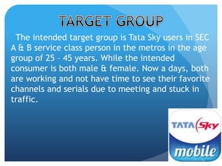 The intended target group is Tata Sky users in SEC 
A & B service class person in the metros in the age 
group of 25 – 45 years. While the intended 
consumer is both male & female. Now a days, both 
are working and not have time to see their favorite 
channels and serials due to meeting and stuck in 
traffic. 
 