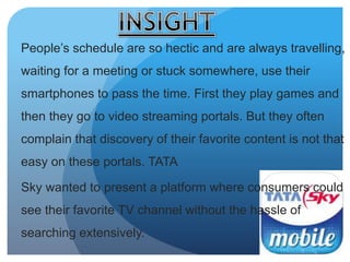 People’s schedule are so hectic and are always travelling, 
waiting for a meeting or stuck somewhere, use their 
smartphones to pass the time. First they play games and 
then they go to video streaming portals. But they often 
complain that discovery of their favorite content is not that 
easy on these portals. TATA 
Sky wanted to present a platform where consumers could 
see their favorite TV channel without the hassle of 
searching extensively. 
 