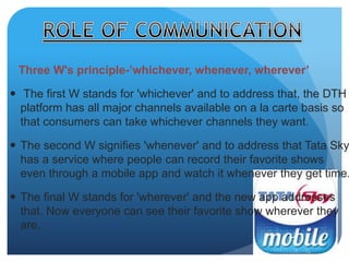 Three W's principle-’whichever, whenever, wherever’ 
 The first W stands for 'whichever' and to address that, the DTH 
platform has all major channels available on a la carte basis so 
that consumers can take whichever channels they want. 
 The second W signifies 'whenever' and to address that Tata Sky 
has a service where people can record their favorite shows 
even through a mobile app and watch it whenever they get time. 
 The final W stands for 'wherever' and the new app addresses 
that. Now everyone can see their favorite show wherever they 
are. 
 