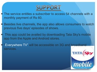  The service entitles a subscriber to access 54 channels with a 
monthly payment of Rs 60. 
 Besides live channels, the app also allows consumers to watch 
previous five days' episodes of shows. 
 This app could be availed by downloading Tata Sky's mobile 
app from the Apple and Android stores. 
 “Everywhere TV” will be accessible on 3G and broadband 
services. 
 