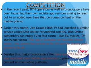  In the recent past, DTH operators as well as broadcasters have 
been launching their own mobile app services aiming to reach 
out to an added user base that consumes content on the 
mobile phone. 
 Earlier this month, Zee Group's Dish TV had launched a similar 
service called Dish Online for Android and iOS. Dish Online 
subscribers can enjoy TV in four forms - live TV, movies, TV 
shows and videos. The app is available on two Dish Online 
packs - the Jumbo Pack priced at Rs 129 and the Starter pack 
priced at Rs 49. 
 Besides this, major broadcasters like Sony and STAR India have 
also launched their mobile app services to present their 
content on the mobile platform. 
 