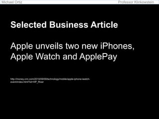 Michael Ortiz Professor Klinkowstein 
Selected Business Article 
Apple unveils two new iPhones, 
Apple Watch and ApplePay 
http://money.cnn.com/2014/09/09/technology/mobile/apple-iphone-iwatch-event/ 
index.html?iid=HP_River 
 