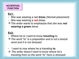 ACCENTUAL 
FUNCTION 
Ex1: 
- She was wearing a red dress (Normal placement) 
- She was wearing a red dress 
The writer wants to emphasize that she was not 
wearing a green dress 
Ex2: 
- Where he is I want to know traveling to. 
The word “to” is a preposition and is not a lexical 
word and it is not stressed 
- I want to now where he is traveling to. 
 The writer doesn’t want to know where he’s 
traveling from so the word “to” here is stressed. 
 