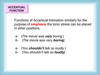 ACCENTUAL 
FUNCTION 
Functions of Accentual Intonation similarly for the 
purpose of emphasis the tonic stress can be placed 
in other positions. 
a- |The movie was very boring | 
b- |The movie was very boring| 
a- |You shouldn’t talk so loudly | 
b- |You shouldn’t talk so loudly| 
 
