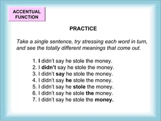 PRACTICE 
ACCENTUAL 
FUNCTION 
Take a single sentence, try stressing each word in turn, 
and see the totally different meanings that come out. 
1. I didn’t say he stole the money. 
2. I didn’t say he stole the money. 
3. I didn’t say he stole the money. 
4. I didn’t say he stole the money. 
5. I didn’t say he stole the money. 
6. I didn’t say he stole the money. 
7. I didn’t say he stole the money. 
 