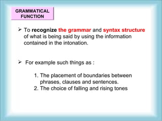 GRAMMATICAL 
FUNCTION 
 To recognize the grammar and syntax structure 
of what is being said by using the information 
contained in the intonation. 
 For example such things as : 
1. The placement of boundaries between 
phrases, clauses and sentences. 
2. The choice of falling and rising tones 
 