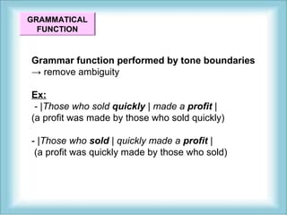 GRAMMATICAL 
FUNCTION 
Grammar function performed by tone boundaries 
→ remove ambiguity 
Ex: 
- |Those who sold quickly | made a profit | 
(a profit was made by those who sold quickly) 
- |Those who sold | quickly made a profit | 
(a profit was quickly made by those who sold) 
 