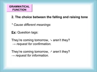GRAMMATICAL 
FUNCTION 
2. The choice between the falling and raising tone 
* Cause different meanings 
Ex: Question tags: 
They’re coming tomorrow, ↘ aren’t they? 
→ request for confirmation. 
They’re coming tomorrow, ↗ aren’t they? 
→ request for information. 
 