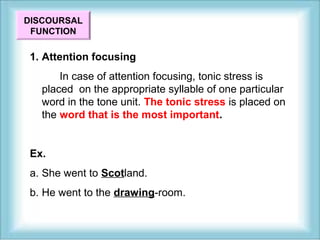 DISCOURSAL 
FUNCTION 
1. Attention focusing 
In case of attention focusing, tonic stress is 
placed on the appropriate syllable of one particular 
word in the tone unit. The tonic stress is placed on 
the word that is the most important. 
Ex. 
a. She went to Scotland. 
b. He went to the drawing-room. 
 
