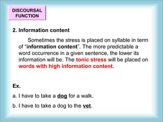 DISCOURSAL 
FUNCTION 
2. Information content 
Sometimes the stress is placed on syllable in term 
of “information content”. The more predictable a 
word occurrence in a given sentence, the lower its 
information will be. The tonic stress will be placed on 
words with high information content. 
Ex. 
a. I have to take a dog for a walk. 
b. I have to take a dog to the vet. 
 