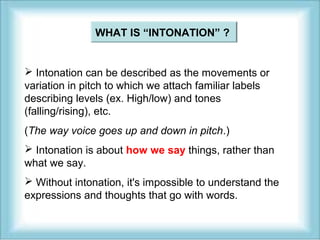 WHAT IS “INTONATION” ? 
 Intonation can be described as the movements or 
variation in pitch to which we attach familiar labels 
describing levels (ex. High/low) and tones 
(falling/rising), etc. 
(The way voice goes up and down in pitch.) 
 Intonation is about how we say things, rather than 
what we say. 
 Without intonation, it's impossible to understand the 
expressions and thoughts that go with words. 
 