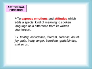 ATTITUDINAL 
FUNCTION 
To express emotions and attitudes which 
adds a special kind of meaning to spoken 
language as a difference from its written 
counterpart. 
Ex. finality, confidence, interest, surprise, doubt, 
joy, pain, irony, anger, boredom, gratefulness, 
and so on. 
 