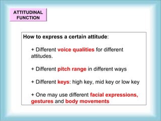 ATTITUDINAL 
FUNCTION 
How to express a certain attitude: 
+ Different voice qualities for different 
attitudes. 
+ Different pitch range in different ways 
+ Different keys: high key, mid key or low key 
+ One may use different facial expressions, 
gestures and body movements 
 