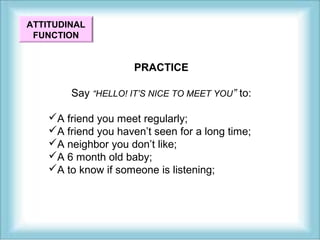 ATTITUDINAL 
FUNCTION 
PRACTICE 
Say “HELLO! IT’S NICE TO MEET YOU” to: 
A friend you meet regularly; 
A friend you haven’t seen for a long time; 
A neighbor you don’t like; 
A 6 month old baby; 
A to know if someone is listening; 
 