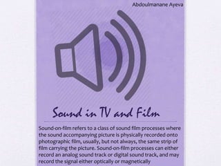 Sound in TV and Film
Abdoulmanane Ayeva
Sound-on-film refers to a class of sound film processes where
the sound accompanying picture is physically recorded onto
photographic film, usually, but not always, the same strip of
film carrying the picture. Sound-on-film processes can either
record an analog sound track or digital sound track, and may
record the signal either optically or magnetically
 