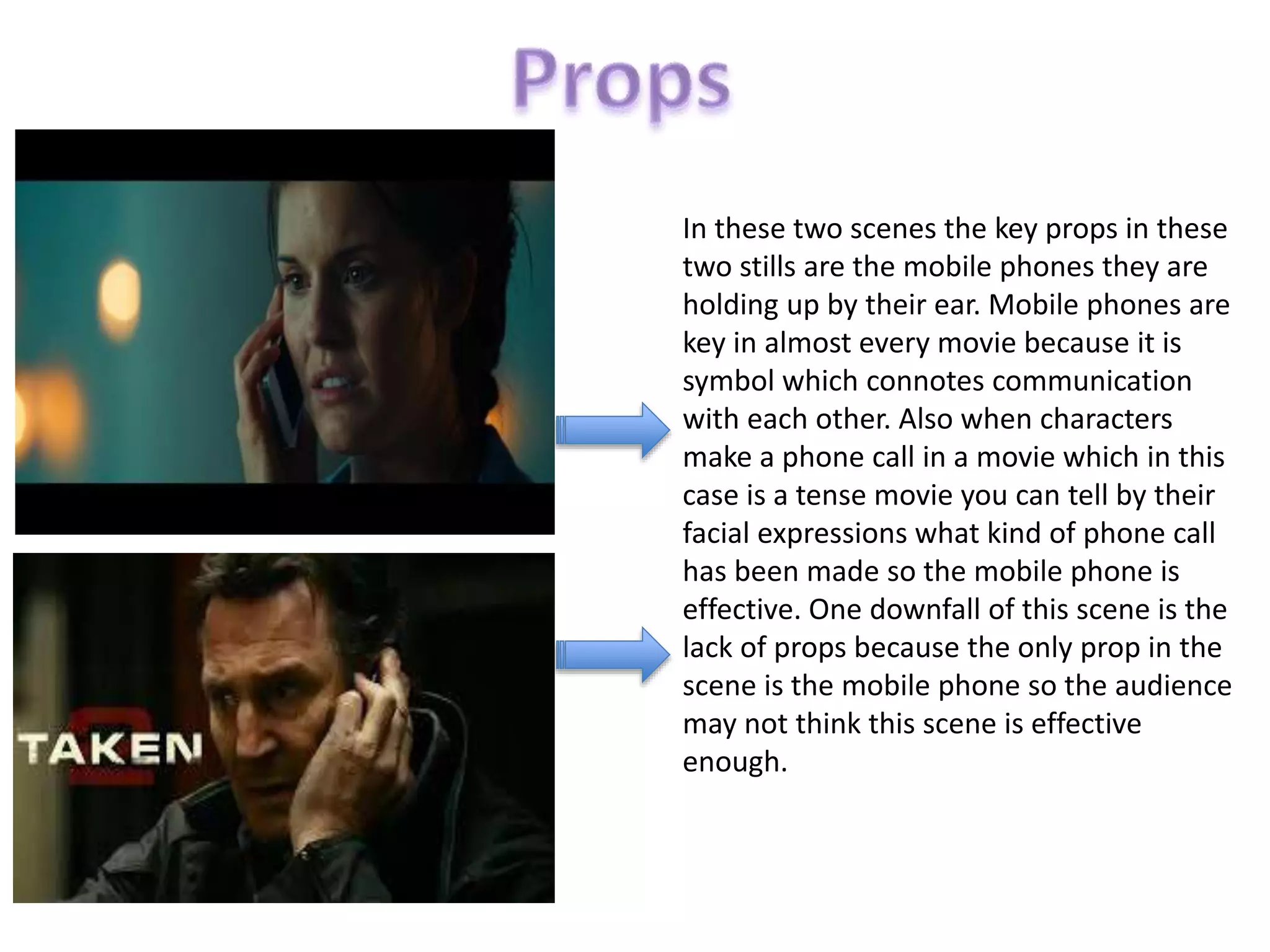 In these two scenes the key props in these
two stills are the mobile phones they are
holding up by their ear. Mobile phones are
key in almost every movie because it is
symbol which connotes communication
with each other. Also when characters
make a phone call in a movie which in this
case is a tense movie you can tell by their
facial expressions what kind of phone call
has been made so the mobile phone is
effective. One downfall of this scene is the
lack of props because the only prop in the
scene is the mobile phone so the audience
may not think this scene is effective
enough.
 