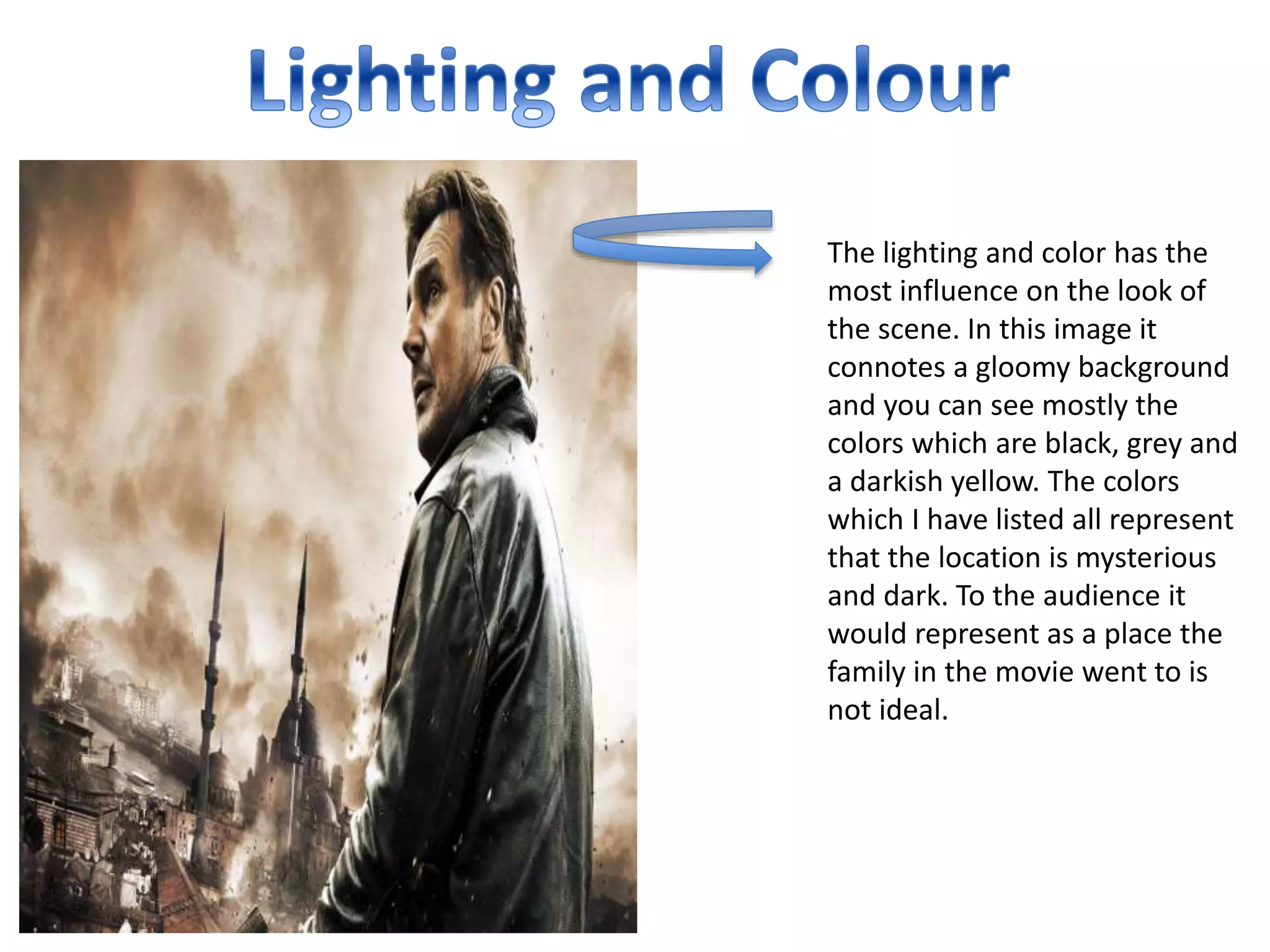 The lighting and color has the
most influence on the look of
the scene. In this image it
connotes a gloomy background
and you can see mostly the
colors which are black, grey and
a darkish yellow. The colors
which I have listed all represent
that the location is mysterious
and dark. To the audience it
would represent as a place the
family in the movie went to is
not ideal.
 