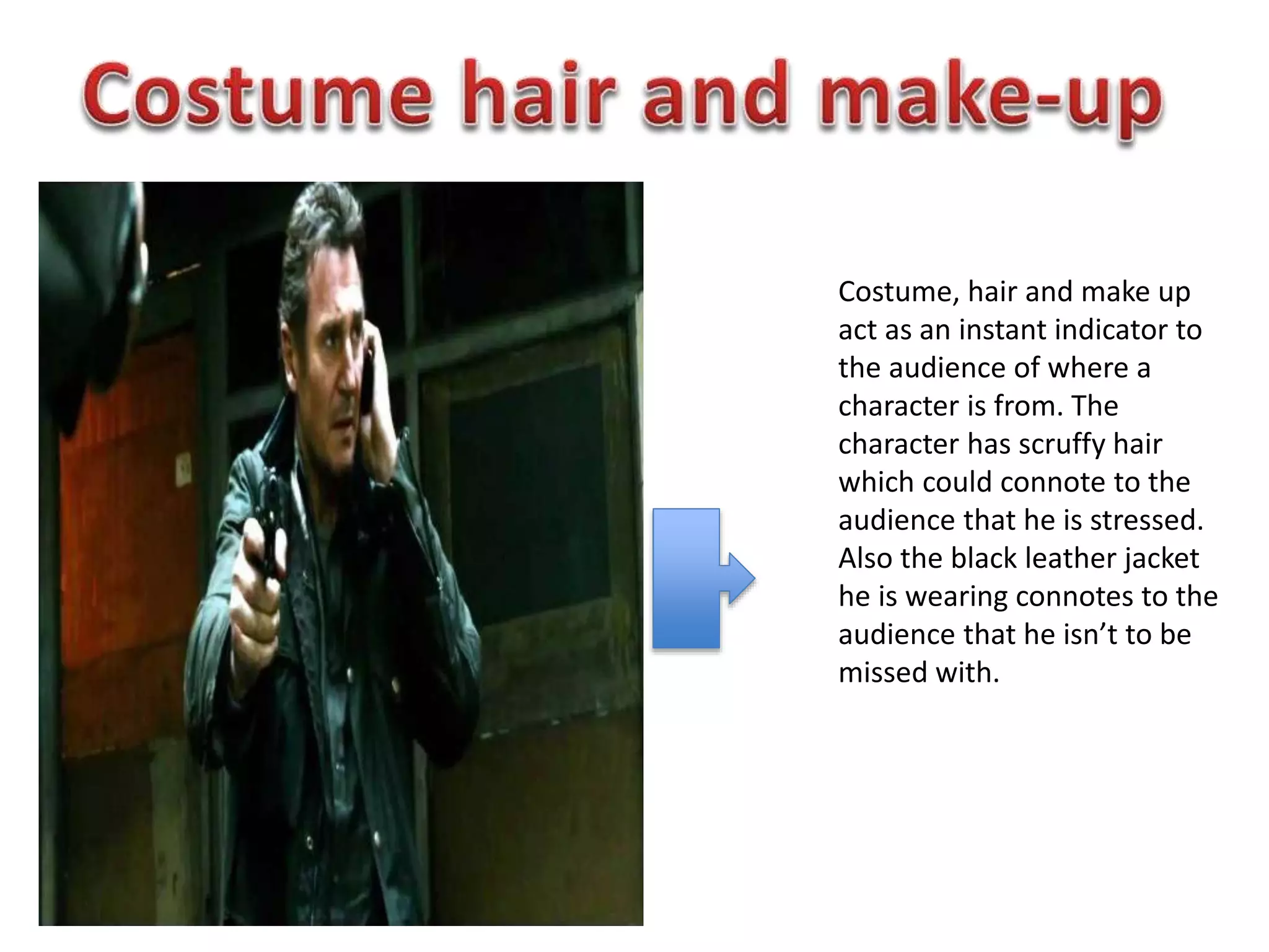 Costume, hair and make up
act as an instant indicator to
the audience of where a
character is from. The
character has scruffy hair
which could connote to the
audience that he is stressed.
Also the black leather jacket
he is wearing connotes to the
audience that he isn’t to be
missed with.
 
