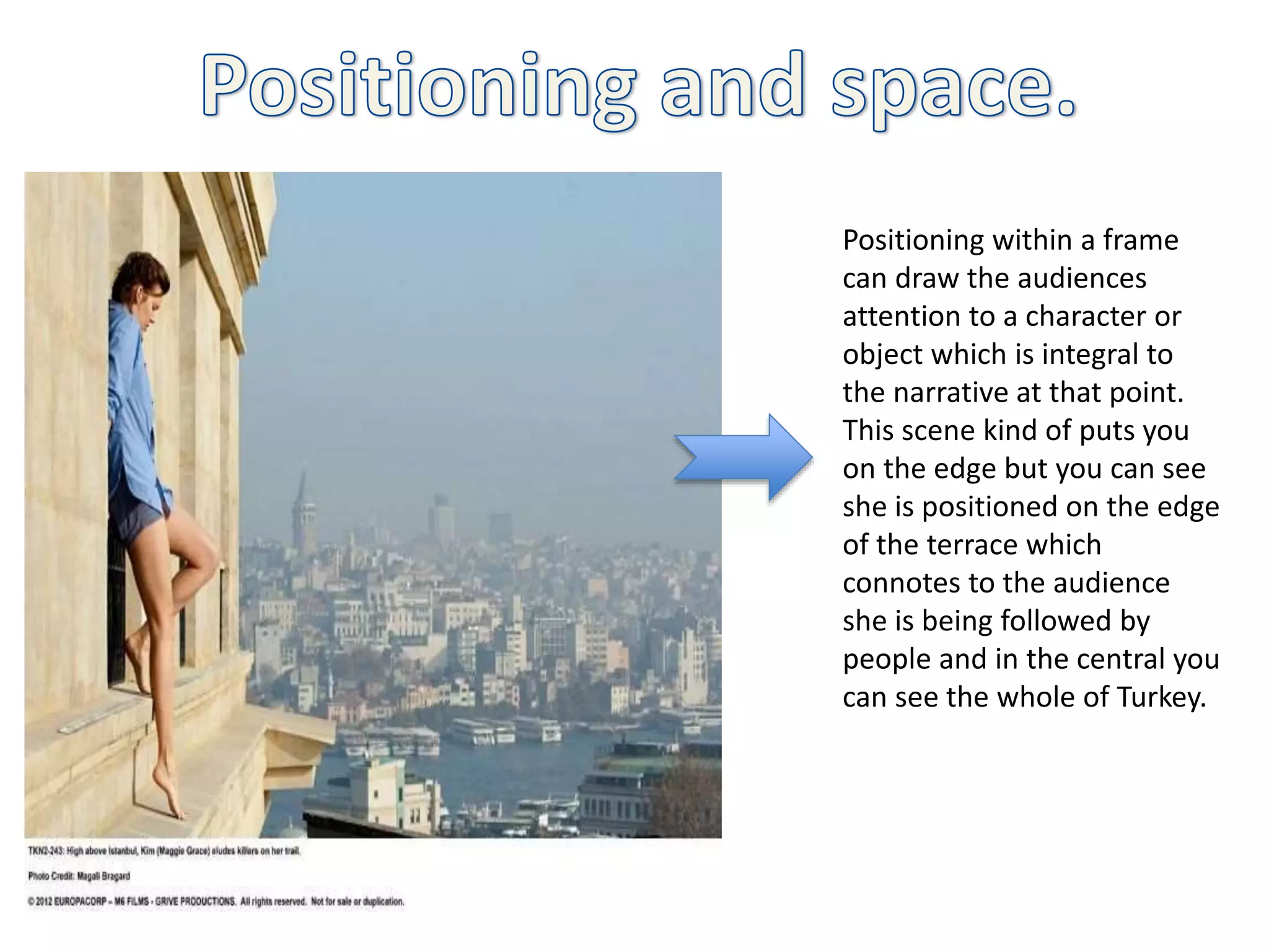 Positioning within a frame
can draw the audiences
attention to a character or
object which is integral to
the narrative at that point.
This scene kind of puts you
on the edge but you can see
she is positioned on the edge
of the terrace which
connotes to the audience
she is being followed by
people and in the central you
can see the whole of Turkey.
 