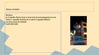 Alvaro condado 
Bonjour 
je m‘apelle Alvaro et je a onze ans.je suis espagnol.ma ma 
mère s `appelle Arantxa et m`père s`appelle Alberto. 
Je aime jouer le football 
AUR REVOIR 
