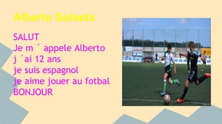 Alberto Solaeta 
SALUT 
Je m ´ appele Alberto 
j ´ai 12 ans 
je suis espagnol 
je aime jouer au fotbal 
BONJOUR 
 