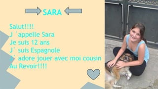 SARA 
Salut!!!! 
J ´appelle Sara 
Je suis 12 ans 
J´ suis Espagnole 
J´ adore jouer avec moi cousin 
Au Revoir!!!! 
 