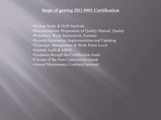 Steps of getting ISO 9001 Certification 
•System Study & GAP Analysis 
•Documentation- Preparation of Quality Manual, Quality 
•Procedure, Work Instructions, Formats 
•Records Generation, Implementation and Updating 
•Trainings- Management & Work Force Level 
•Internal Audit & MRM 
•Guidance through the Certification Audit 
•Closure of the Non-Conformities raised 
•Annual Maintenance Contract(Optional) 
 