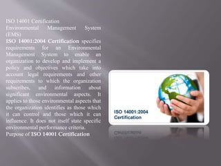 ISO 14001 Certification 
Environmental Management System 
(EMS) 
ISO 14001:2004 Certification specifies 
requirements for an Environmental 
Management System to enable an 
organization to develop and implement a 
policy and objectives which take into 
account legal requirements and other 
requirements to which the organization 
subscribes, and information about 
significant environmental aspects. It 
applies to those environmental aspects that 
the organization identifies as those which 
it can control and those which it can 
influence. It does not itself state specific 
environmental performance criteria. 
Purpose of ISO 14001 Certification 
 