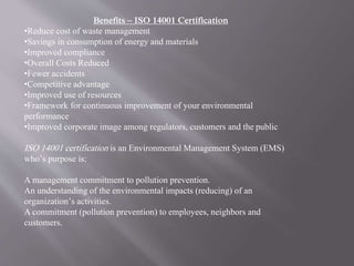 Benefits – ISO 14001 Certification 
•Reduce cost of waste management 
•Savings in consumption of energy and materials 
•Improved compliance 
•Overall Costs Reduced 
•Fewer accidents 
•Competitive advantage 
•Improved use of resources 
•Framework for continuous improvement of your environmental 
performance 
•Improved corporate image among regulators, customers and the public 
ISO 14001 certification is an Environmental Management System (EMS) 
who’s purpose is: 
A management commitment to pollution prevention. 
An understanding of the environmental impacts (reducing) of an 
organization’s activities. 
A commitment (pollution prevention) to employees, neighbors and 
customers. 
 