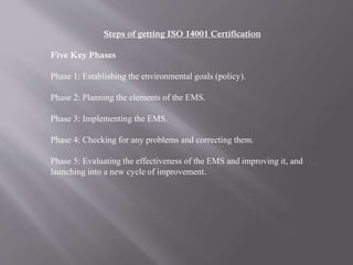 Steps of getting ISO 14001 Certification 
Five Key Phases 
Phase 1: Establishing the environmental goals (policy). 
Phase 2: Planning the elements of the EMS. 
Phase 3: Implementing the EMS. 
Phase 4: Checking for any problems and correcting them. 
Phase 5: Evaluating the effectiveness of the EMS and improving it, and 
launching into a new cycle of improvement. 
 
