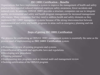 ISO 18001 Certification – Benefits 
Organizations that have implemented a system to improve the management of health and safety 
practices have reported reduced improved employee safety awareness, fewer accidents and 
reduced costs. In addition, OHSAS 18001 provides a structure, companies can use to integrate 
quality, environmental and safety and health program management for increased management 
efficiencies. Many companies find they need to address health and safety elements as they 
implement ISO 14001 management systems because of the strong interconnection between 
environmental and safety and health programs in areas such as emergency planning and risk 
assessment. 
Steps of getting ISO 18001 Certification 
The process for establishing an OHSAS 18001 management system is essentially the same as the 
process used of implementing an ISO 14001 Certification system: 
Preliminary review of existing programs and systems 
Identification of hazards and applicable laws and regulations 
Developing new procedures 
Training personnel 
Implementing new programs such as internal audit and management review 
Seeking certification of the OHSAS program 
