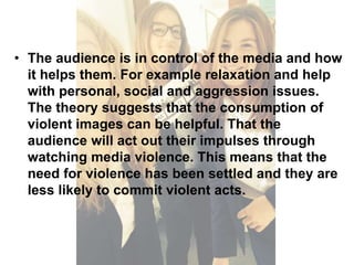 • The audience is in control of the media and how 
it helps them. For example relaxation and help 
with personal, social and aggression issues. 
The theory suggests that the consumption of 
violent images can be helpful. That the 
audience will act out their impulses through 
watching media violence. This means that the 
need for violence has been settled and they are 
less likely to commit violent acts. 
 