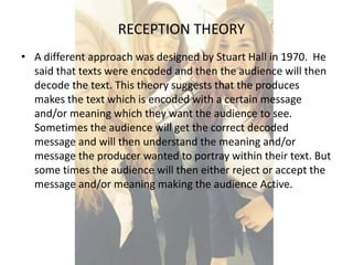 RECEPTION THEORY 
• A different approach was designed by Stuart Hall in 1970. He 
said that texts were encoded and then the audience will then 
decode the text. This theory suggests that the produces 
makes the text which is encoded with a certain message 
and/or meaning which they want the audience to see. 
Sometimes the audience will get the correct decoded 
message and will then understand the meaning and/or 
message the producer wanted to portray within their text. But 
some times the audience will then either reject or accept the 
message and/or meaning making the audience Active. 
 